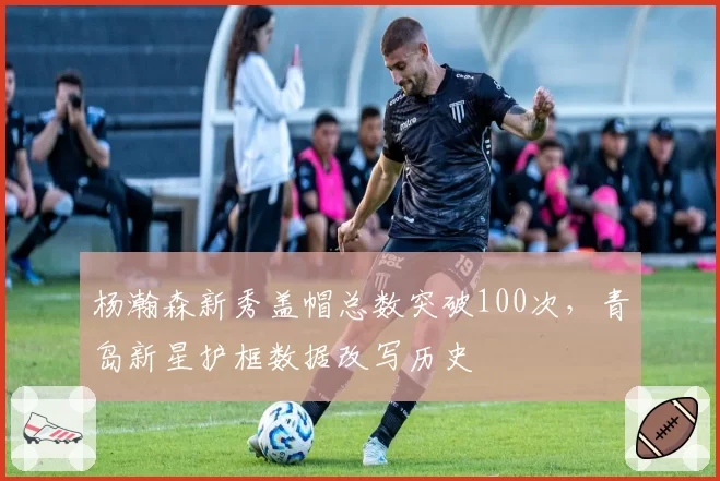 杨瀚森新秀盖帽总数突破100次，青岛新星护框数据改写历史