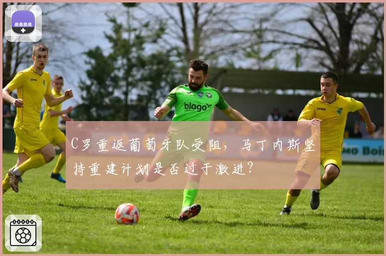 C罗重返葡萄牙队受阻，马丁内斯坚持重建计划是否过于激进？