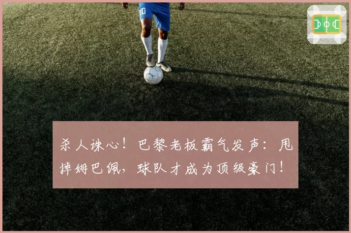 杀人诛心！巴黎老板霸气发声：甩掉姆巴佩，球队才成为顶级豪门！