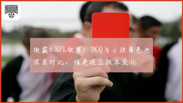 街霸6 SFL联赛:DCQ与小孩角色池深度对比,谁更适应版本变化