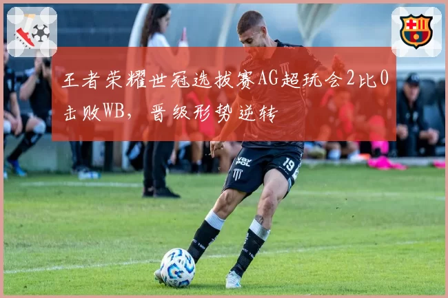 王者荣耀世冠选拔赛AG超玩会2比0击败WB，晋级形势逆转