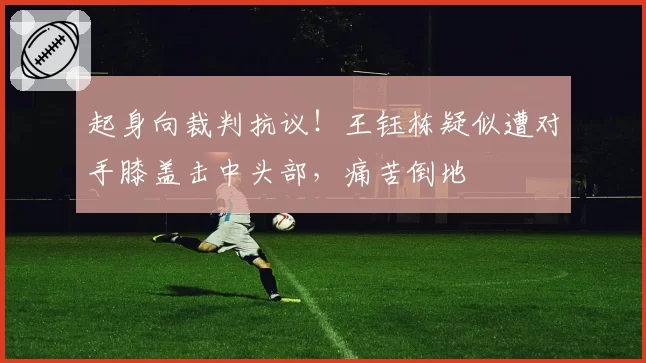 起身向裁判抗议!王钰栋疑似遭对手膝盖击中头部,痛苦倒地