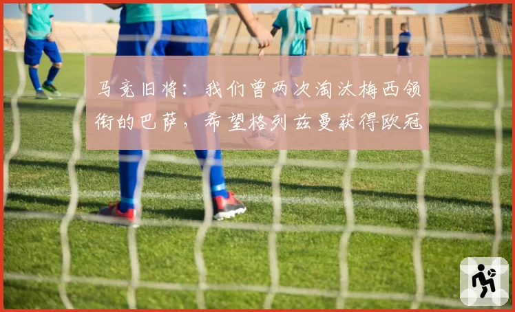 马竞旧将：我们曾两次淘汰梅西领衔的巴萨，希望格列兹曼获得欧冠