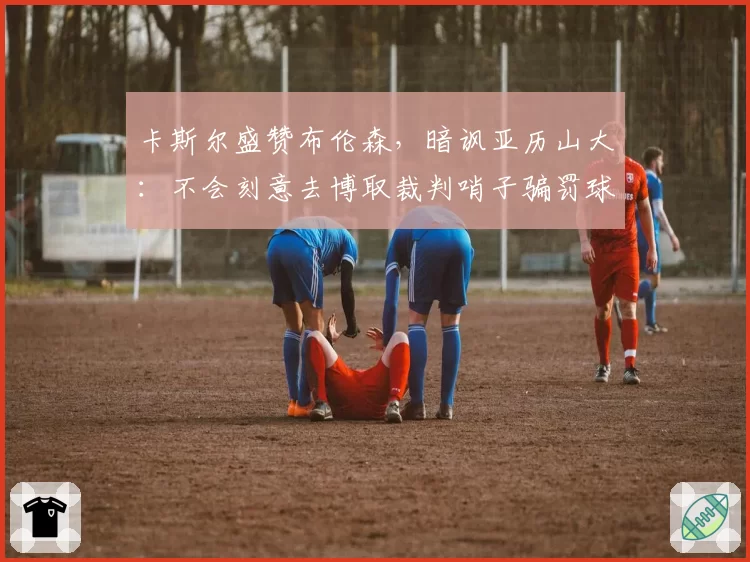卡斯尔盛赞布伦森，暗讽亚历山大：不会刻意去博取裁判哨子骗罚球