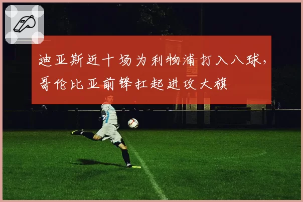 迪亚斯近十场为利物浦打入八球，哥伦比亚前锋扛起进攻大旗