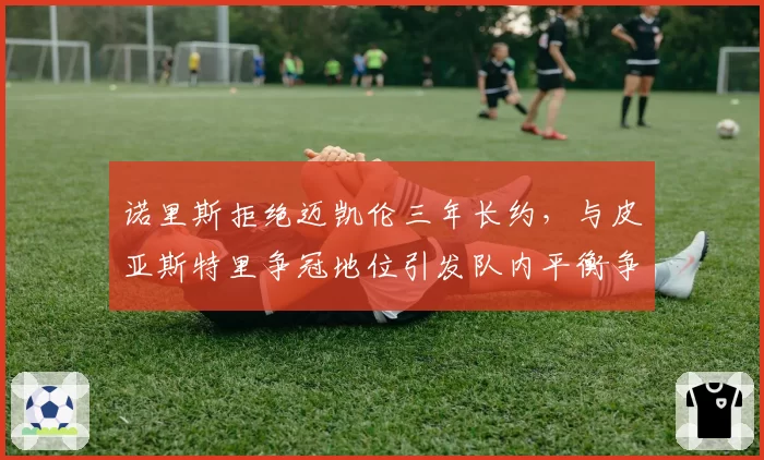 诺里斯拒绝迈凯伦三年长约，与皮亚斯特里争冠地位引发队内平衡争议