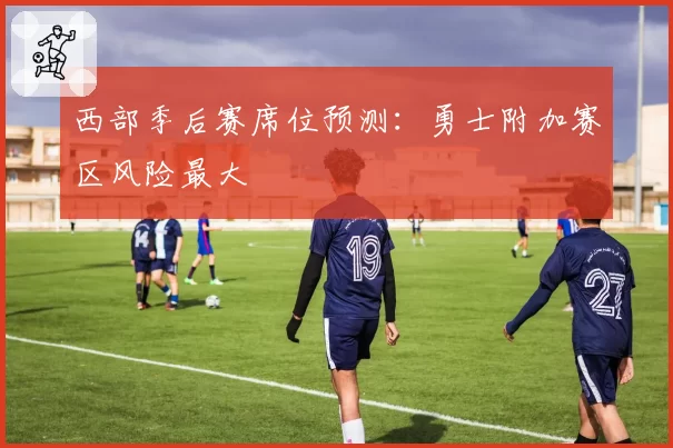 西部季后赛席位预测：勇士附加赛区风险最大