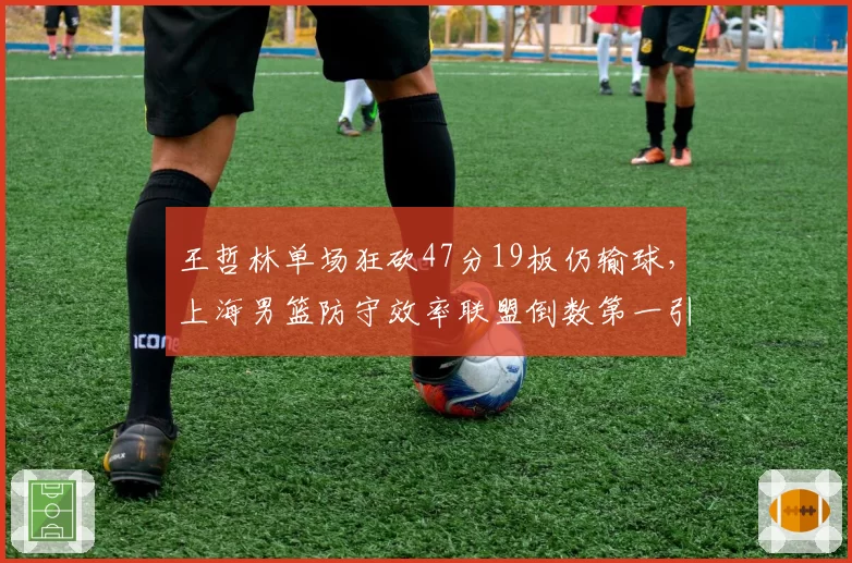 王哲林单场狂砍47分19板仍输球，上海男篮防守效率联盟倒数第一引众怒