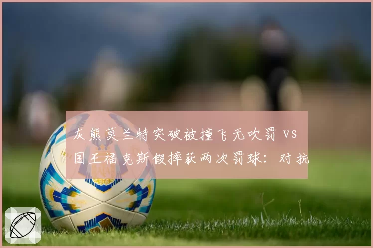 灰熊莫兰特突破被撞飞无吹罚 vs 国王福克斯假摔获两次罚球：对抗尺度不一惹球员集体不满