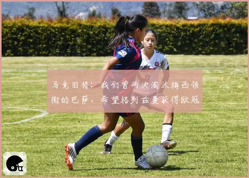 马竞旧将：我们曾两次淘汰梅西领衔的巴萨，希望格列兹曼获得欧冠