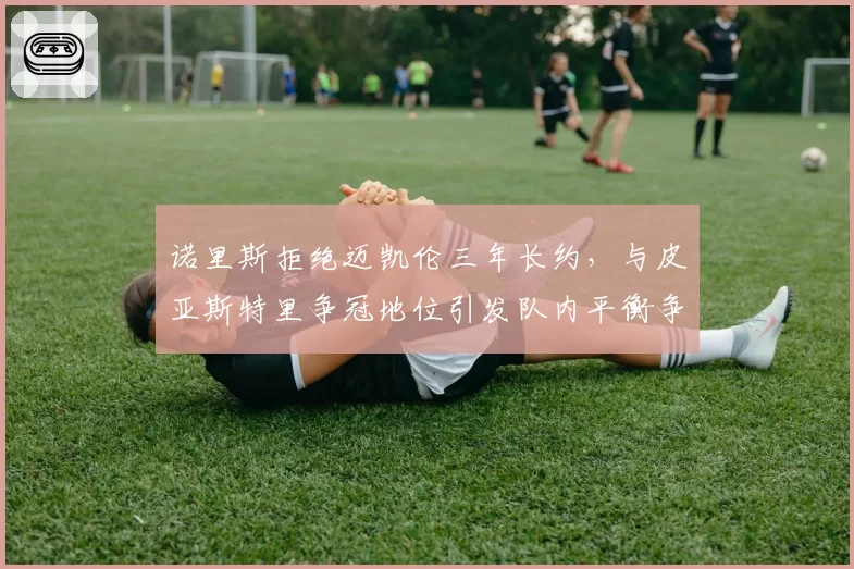 诺里斯拒绝迈凯伦三年长约，与皮亚斯特里争冠地位引发队内平衡争议
