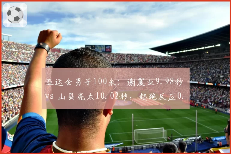 亚运会男子100米：谢震业9.98秒 vs 山县亮太10.02秒，起跑反应0.128 vs 0.145