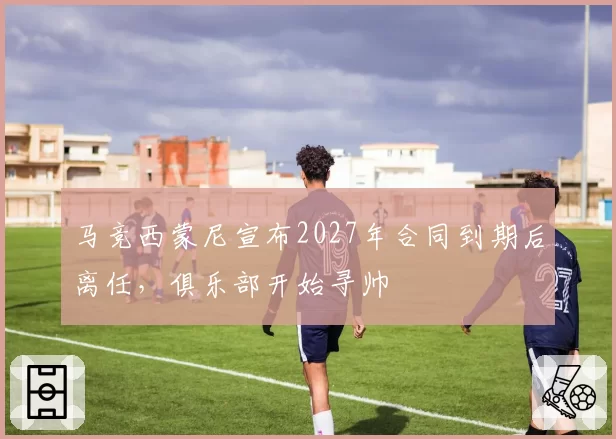 马竞西蒙尼宣布2027年合同到期后离任，俱乐部开始寻帅
