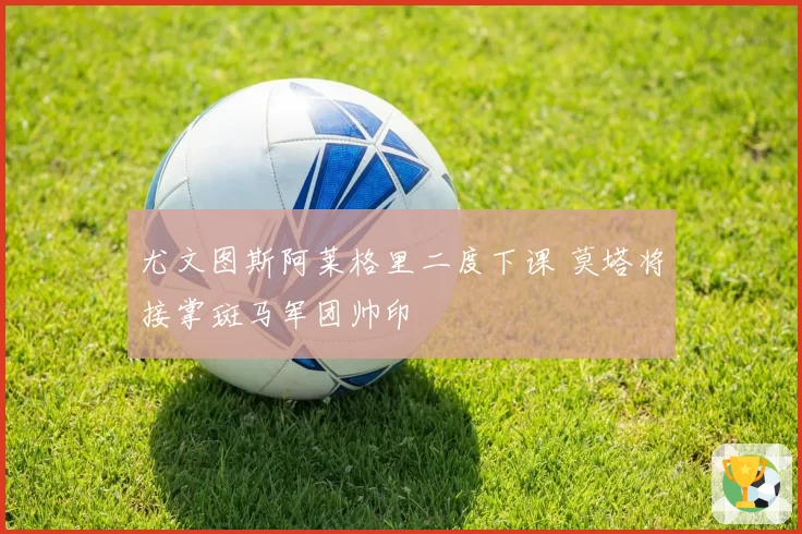 尤文图斯阿莱格里二度下课 莫塔将接掌斑马军团帅印