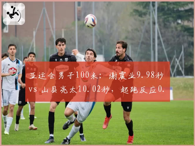亚运会男子100米：谢震业9.98秒 vs 山县亮太10.02秒，起跑反应0.128 vs 0.145