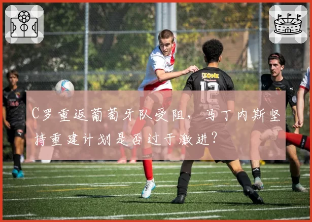 C罗重返葡萄牙队受阻，马丁内斯坚持重建计划是否过于激进？