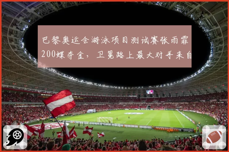 巴黎奥运会游泳项目测试赛张雨霏200蝶夺金，卫冕路上最大对手来自美国？