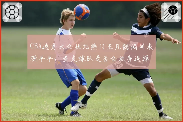 CBA选秀大会状元热门王凡懿试训表现平平,多支球队是否会放弃选择?