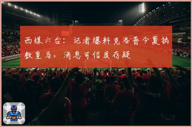 西媒六台：记者爆料克洛普今夏执教皇马，消息可信度存疑