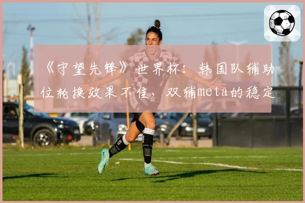 《守望先锋》世界杯：韩国队辅助位轮换效果不佳，双辅meta的稳定性遭遇挑战？