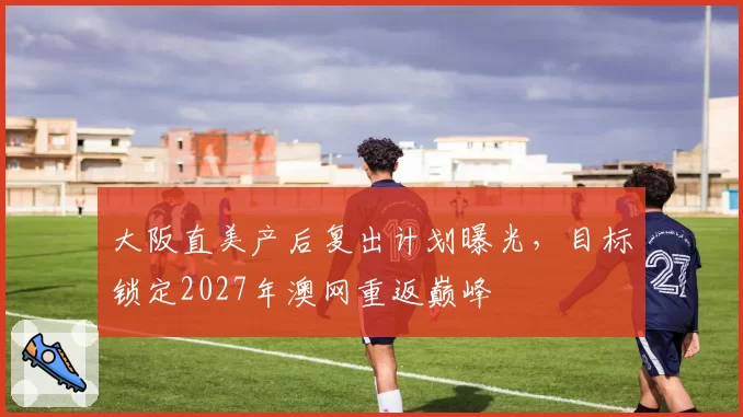 大阪直美产后复出计划曝光,目标锁定2027年澳网重返巅峰