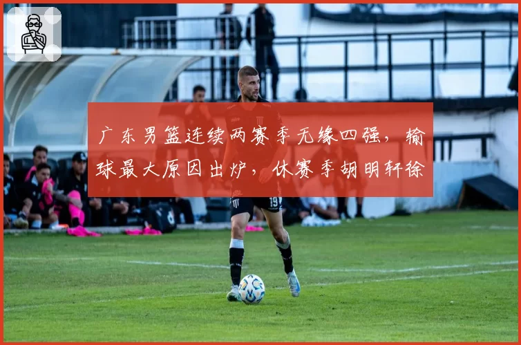 广东男篮连续两赛季无缘四强，输球最大原因出炉，休赛季胡明轩徐杰新动作敲定