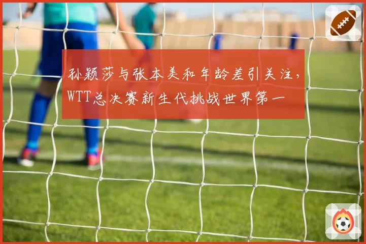 孙颖莎与张本美和年龄差引关注，WTT总决赛新生代挑战世界第一
