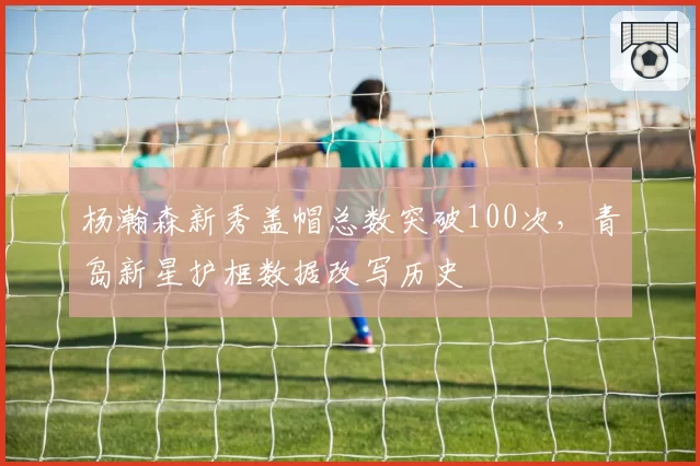 杨瀚森新秀盖帽总数突破100次，青岛新星护框数据改写历史