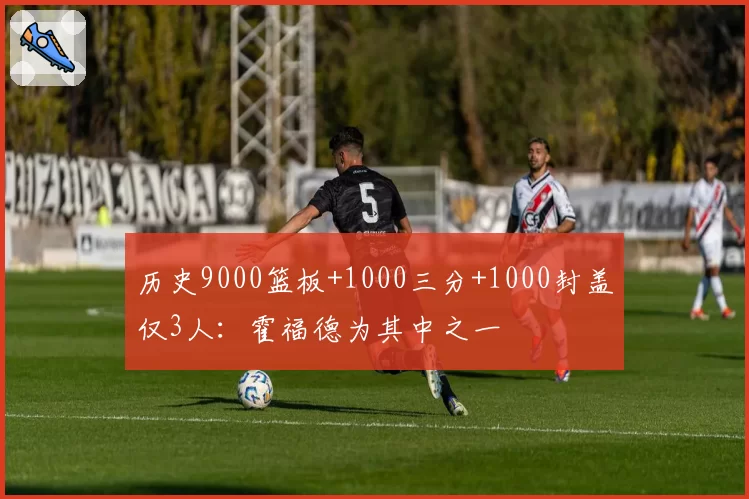 历史9000篮板+1000三分+1000封盖仅3人：霍福德为其中之一