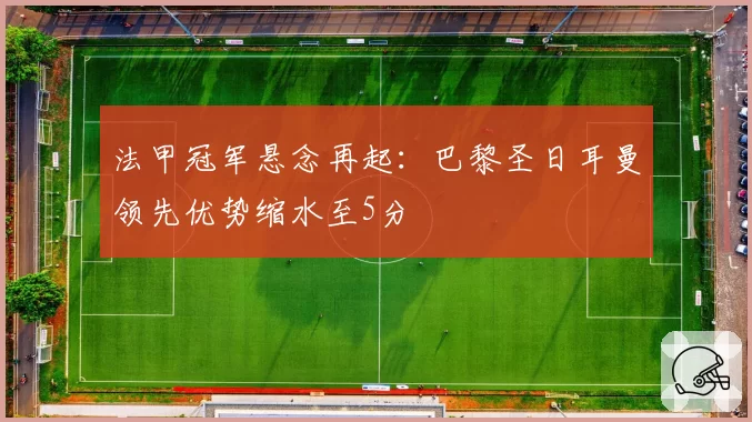 法甲冠军悬念再起：巴黎圣日耳曼领先优势缩水至5分