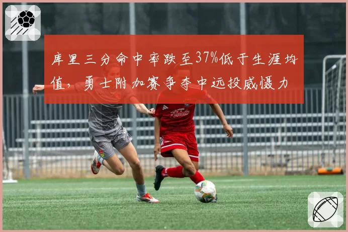 库里三分命中率跌至37%低于生涯均值,勇士附加赛争夺中远投威慑力下降引担忧