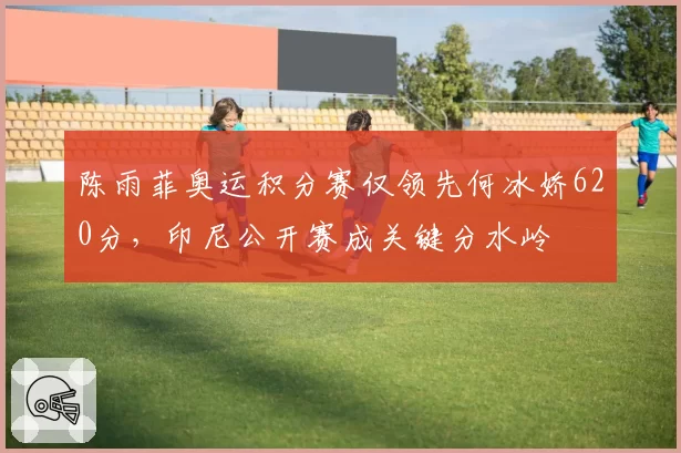 陈雨菲奥运积分赛仅领先何冰娇620分，印尼公开赛成关键分水岭