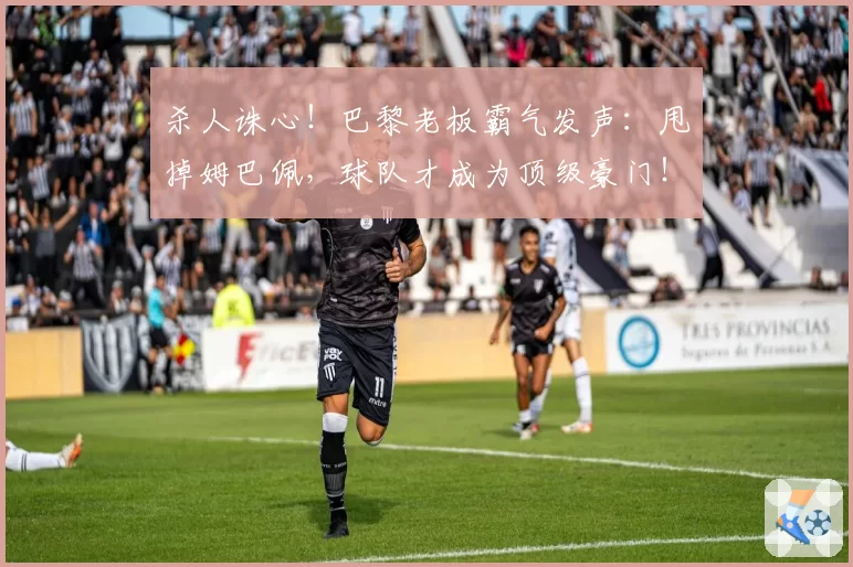 杀人诛心！巴黎老板霸气发声：甩掉姆巴佩，球队才成为顶级豪门！