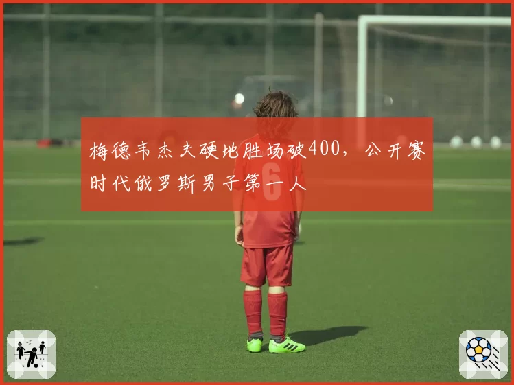 梅德韦杰夫硬地胜场破400，公开赛时代俄罗斯男子第一人