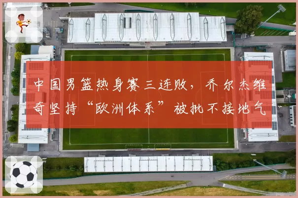 中国男篮热身赛三连败，乔尔杰维奇坚持“欧洲体系”被批不接地气：该学学日本队