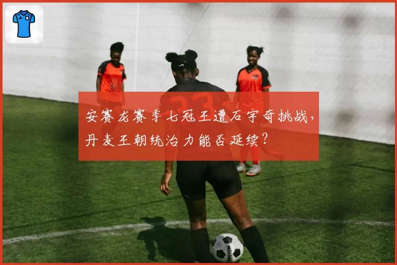 安赛龙赛季七冠王遭石宇奇挑战，丹麦王朝统治力能否延续？