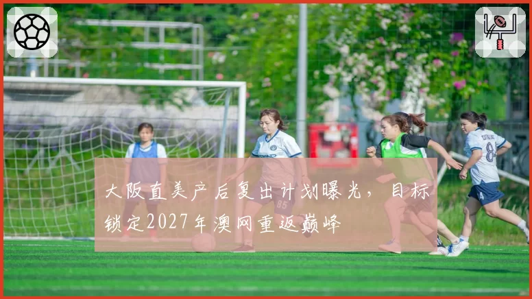 大阪直美产后复出计划曝光，目标锁定2027年澳网重返巅峰