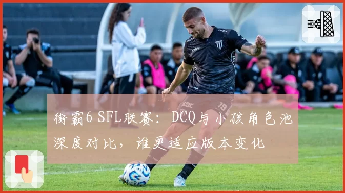 街霸6 SFL联赛:DCQ与小孩角色池深度对比,谁更适应版本变化