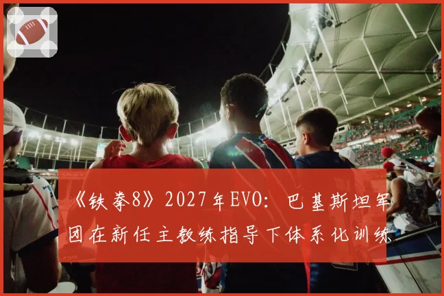 《铁拳8》2027年EVO：巴基斯坦军团在新任主教练指导下体系化训练成果预测
