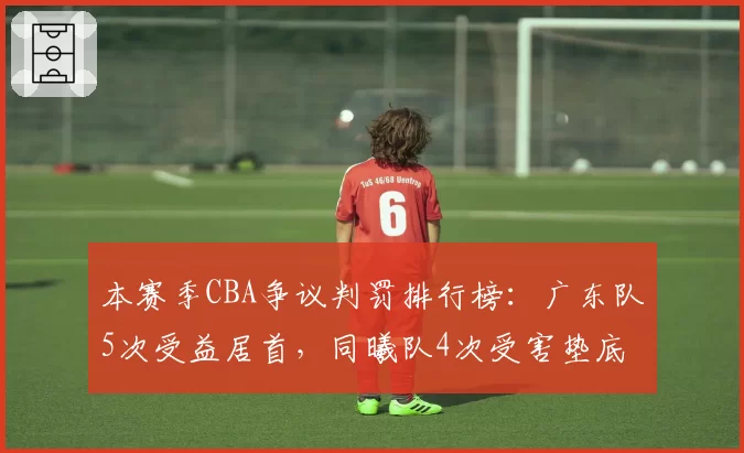 本赛季CBA争议判罚排行榜：广东队5次受益居首，同曦队4次受害垫底