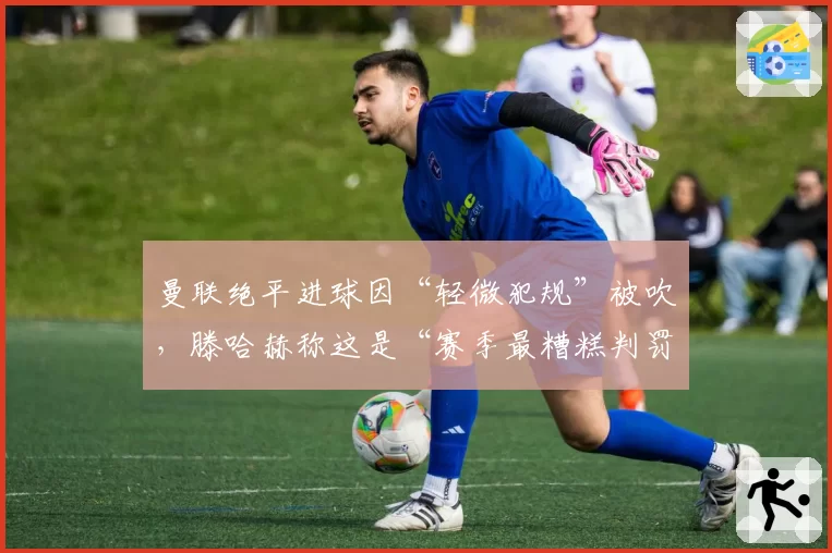 曼联绝平进球因“轻微犯规”被吹,滕哈赫称这是“赛季最糟糕判罚”