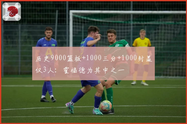 历史9000篮板+1000三分+1000封盖仅3人：霍福德为其中之一