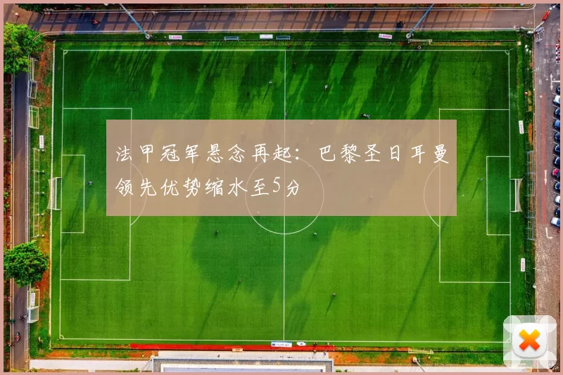 法甲冠军悬念再起：巴黎圣日耳曼领先优势缩水至5分