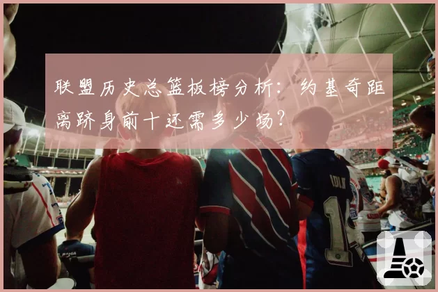 联盟历史总篮板榜分析：约基奇距离跻身前十还需多少场？