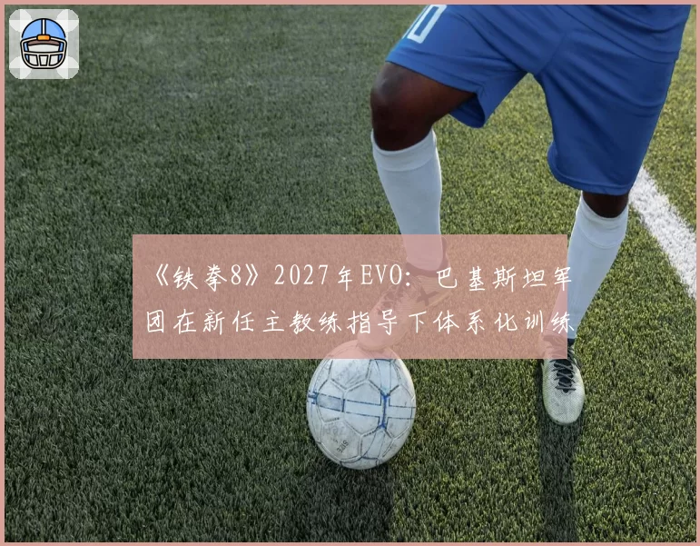 《铁拳8》2027年EVO:巴基斯坦军团在新任主教练指导下体系化训练成果预测