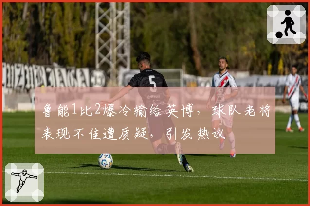 鲁能1比2爆冷输给英博，球队老将表现不佳遭质疑，引发热议