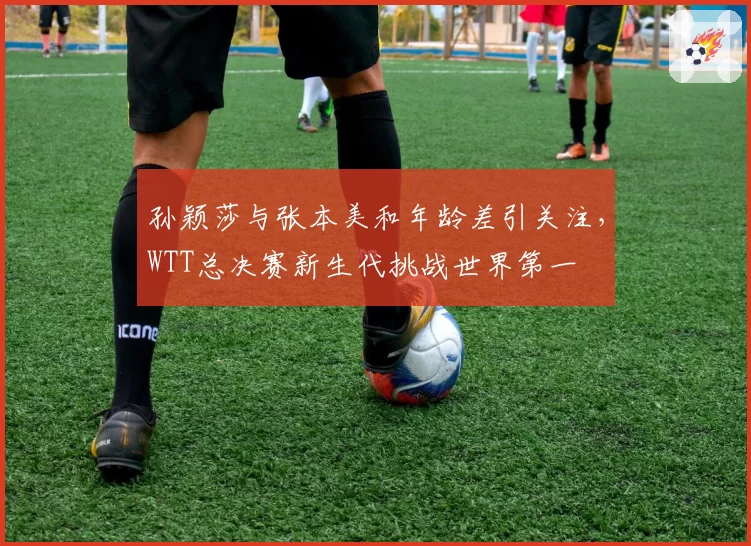 孙颖莎与张本美和年龄差引关注，WTT总决赛新生代挑战世界第一