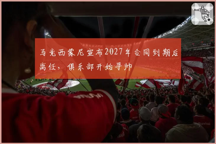 马竞西蒙尼宣布2027年合同到期后离任，俱乐部开始寻帅
