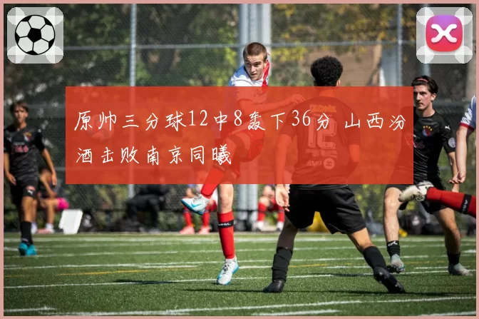 原帅三分球12中8轰下36分 山西汾酒击败南京同曦