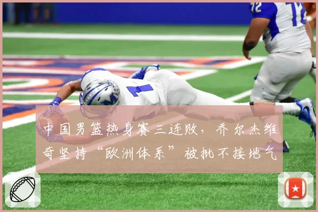 中国男篮热身赛三连败，乔尔杰维奇坚持“欧洲体系”被批不接地气：该学学日本队